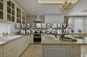 海外キッチンの魅力と日本製との違い。美しさと機能が調和する上質な空間事例